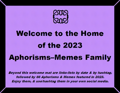 Welcome to the Home of the 2023 Aphorisms-Memes Family. Beyond this welcome mat are links-lists by date & by hashtag, followed by 66 Aphorisms & Memes featured in 2023. Enjoy them, & use/hashtag them in your own social media.